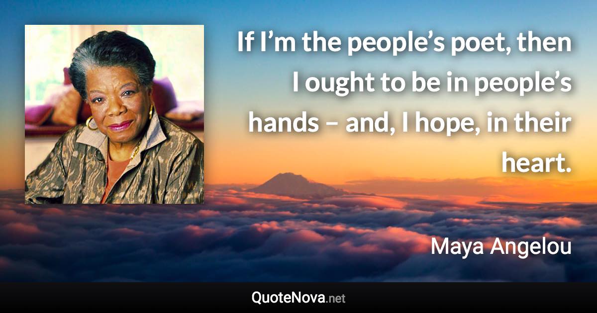 If I’m the people’s poet, then I ought to be in people’s hands – and, I hope, in their heart. - Maya Angelou quote