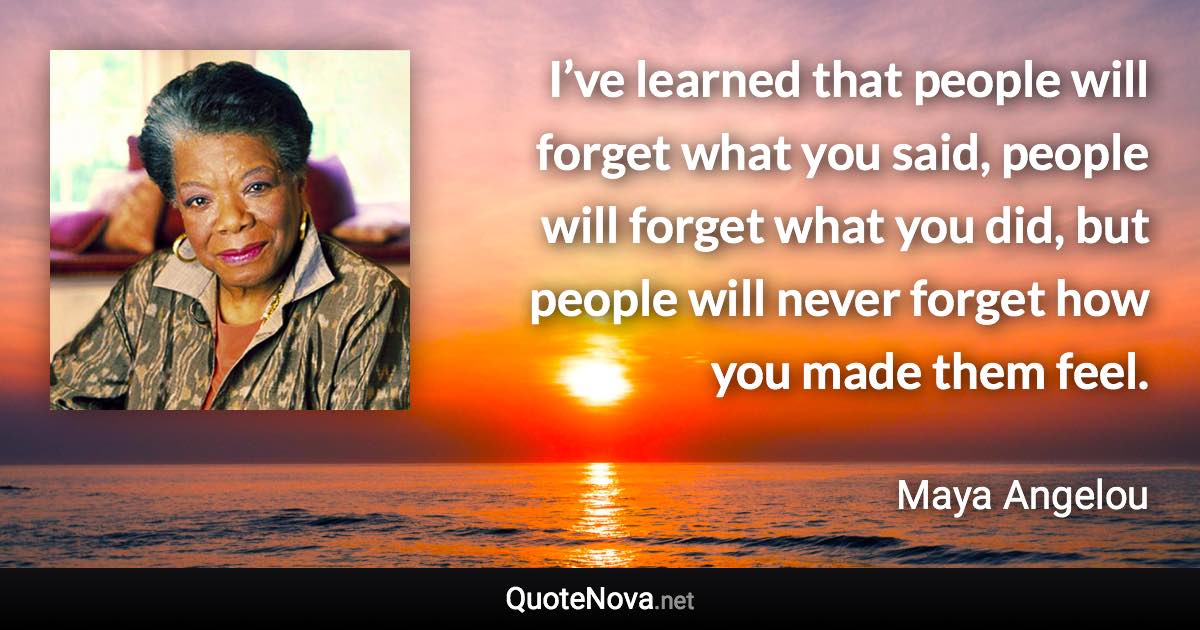 I’ve learned that people will forget what you said, people will forget what you did, but people will never forget how you made them feel. - Maya Angelou quote