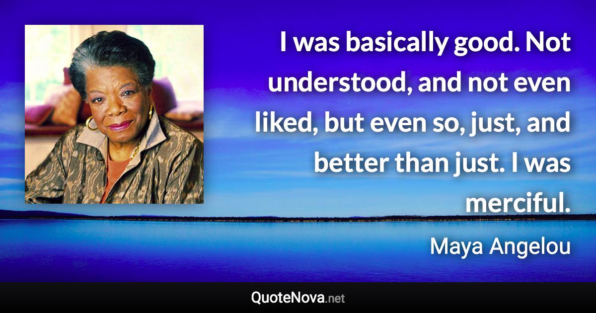 I was basically good. Not understood, and not even liked, but even so, just, and better than just. I was merciful. - Maya Angelou quote