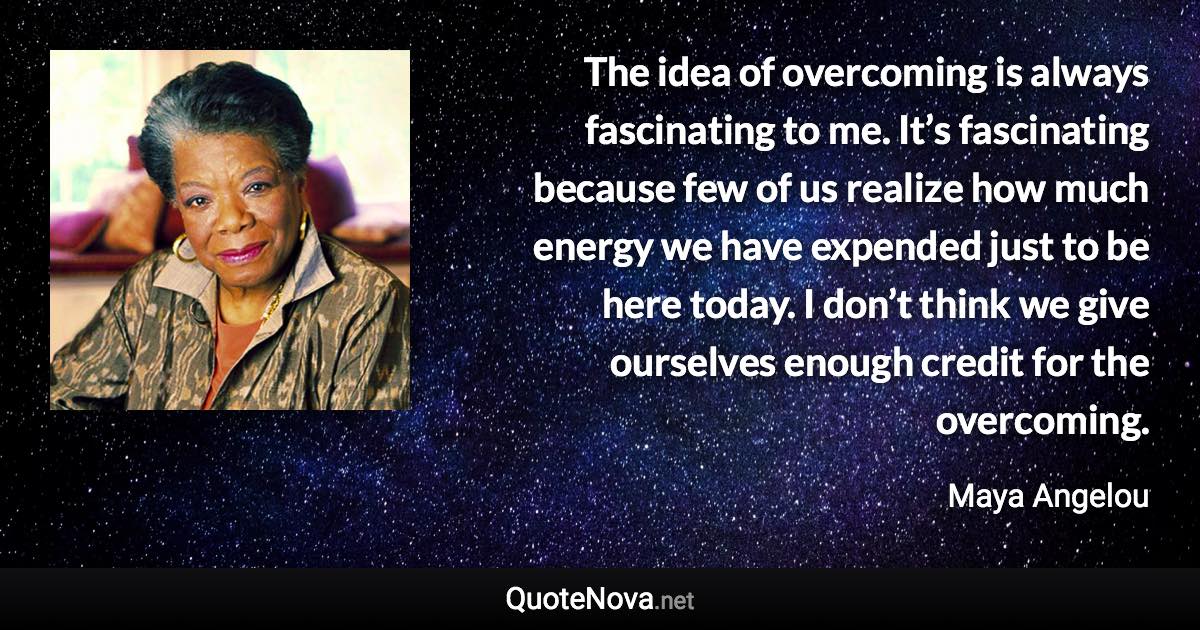 The idea of overcoming is always fascinating to me. It’s fascinating because few of us realize how much energy we have expended just to be here today. I don’t think we give ourselves enough credit for the overcoming. - Maya Angelou quote