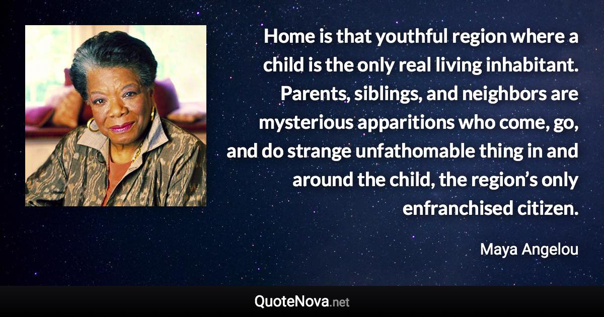 Home is that youthful region where a child is the only real living inhabitant. Parents, siblings, and neighbors are mysterious apparitions who come, go, and do strange unfathomable thing in and around the child, the region’s only enfranchised citizen. - Maya Angelou quote