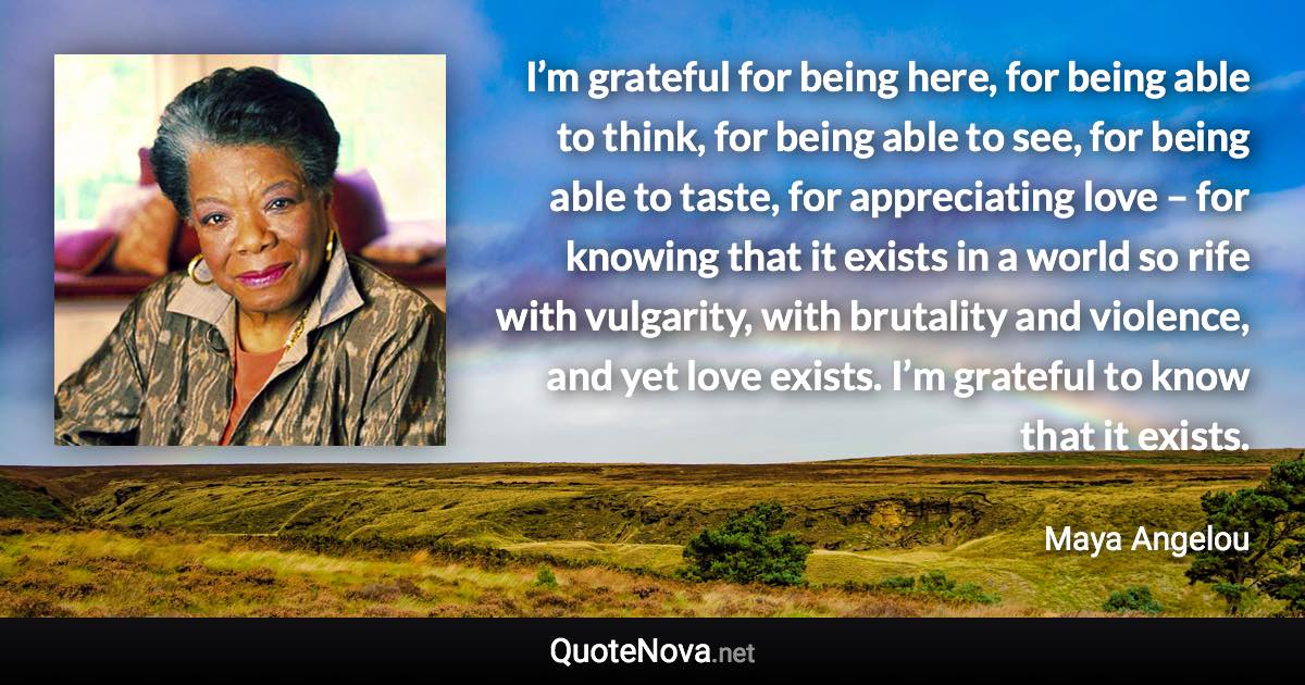 I’m grateful for being here, for being able to think, for being able to see, for being able to taste, for appreciating love – for knowing that it exists in a world so rife with vulgarity, with brutality and violence, and yet love exists. I’m grateful to know that it exists. - Maya Angelou quote