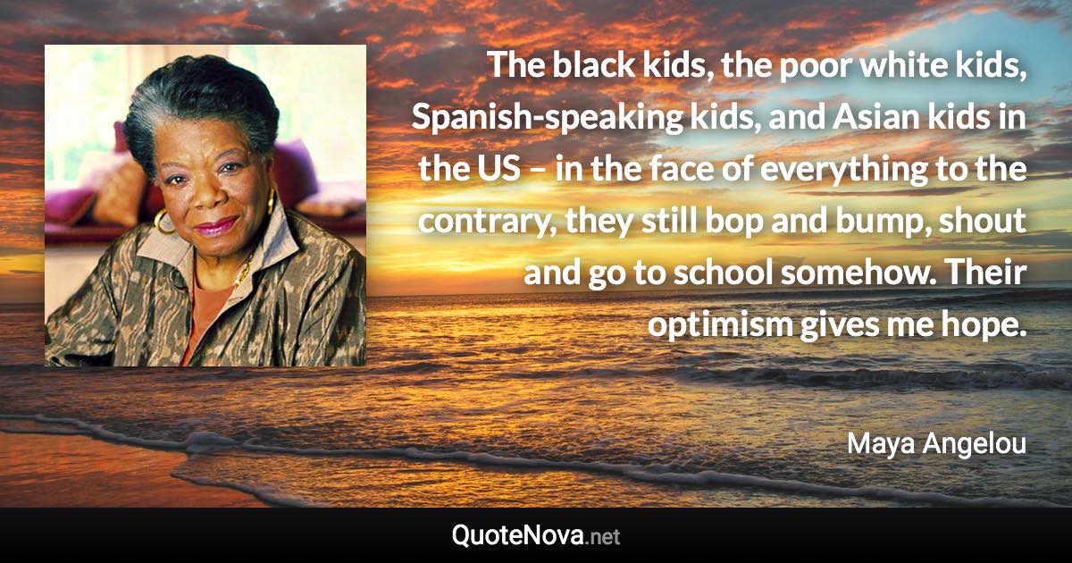 The black kids, the poor white kids, Spanish-speaking kids, and Asian kids in the US – in the face of everything to the contrary, they still bop and bump, shout and go to school somehow. Their optimism gives me hope. - Maya Angelou quote