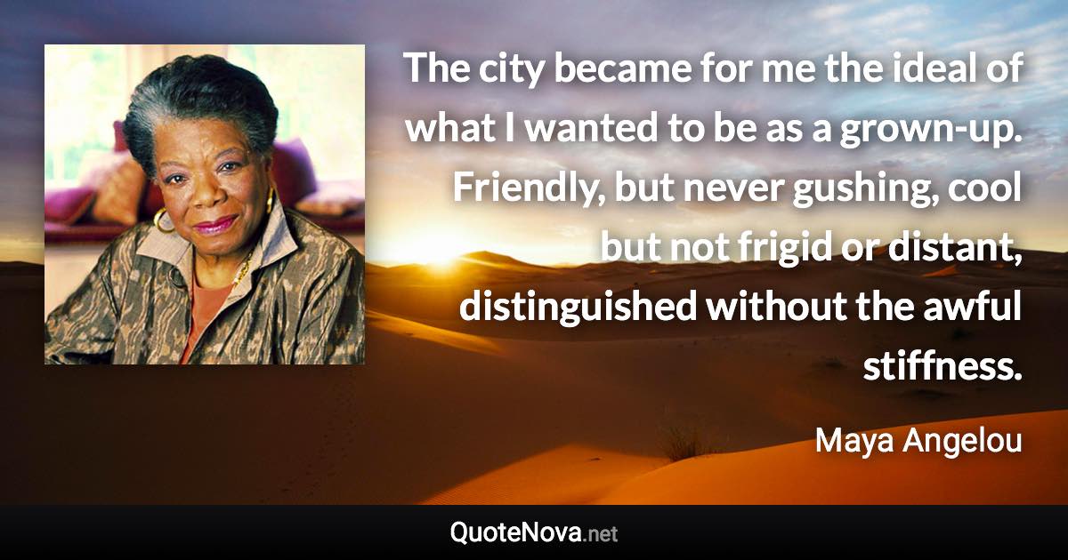 The city became for me the ideal of what I wanted to be as a grown-up. Friendly, but never gushing, cool but not frigid or distant, distinguished without the awful stiffness. - Maya Angelou quote