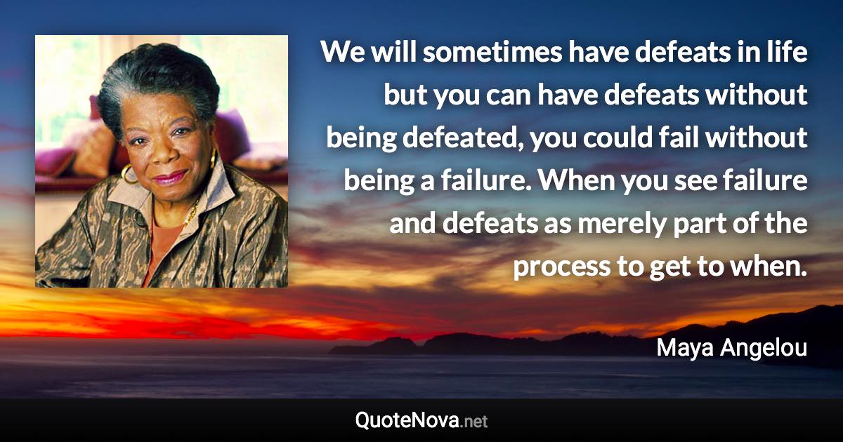 We will sometimes have defeats in life but you can have defeats without being defeated, you could fail without being a failure. When you see failure and defeats as merely part of the process to get to when. - Maya Angelou quote