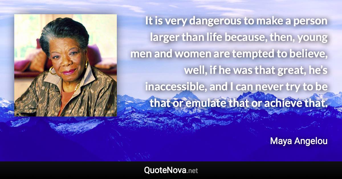 It is very dangerous to make a person larger than life because, then, young men and women are tempted to believe, well, if he was that great, he’s inaccessible, and I can never try to be that or emulate that or achieve that. - Maya Angelou quote