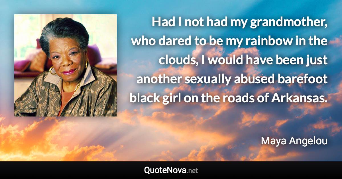 Had I not had my grandmother, who dared to be my rainbow in the clouds, I would have been just another sexually abused barefoot black girl on the roads of Arkansas. - Maya Angelou quote