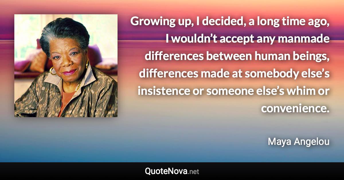 Growing up, I decided, a long time ago, I wouldn’t accept any manmade differences between human beings, differences made at somebody else’s insistence or someone else’s whim or convenience. - Maya Angelou quote