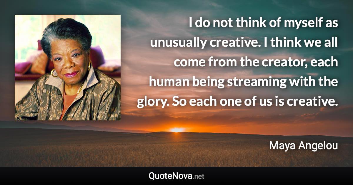 I do not think of myself as unusually creative. I think we all come from the creator, each human being streaming with the glory. So each one of us is creative. - Maya Angelou quote