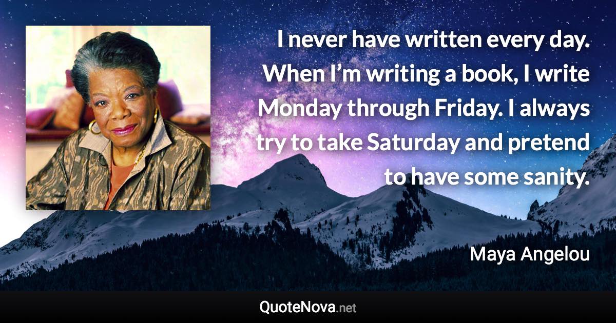 I never have written every day. When I’m writing a book, I write Monday through Friday. I always try to take Saturday and pretend to have some sanity. - Maya Angelou quote