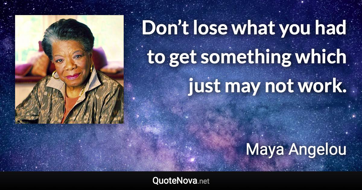 Don’t lose what you had to get something which just may not work. - Maya Angelou quote