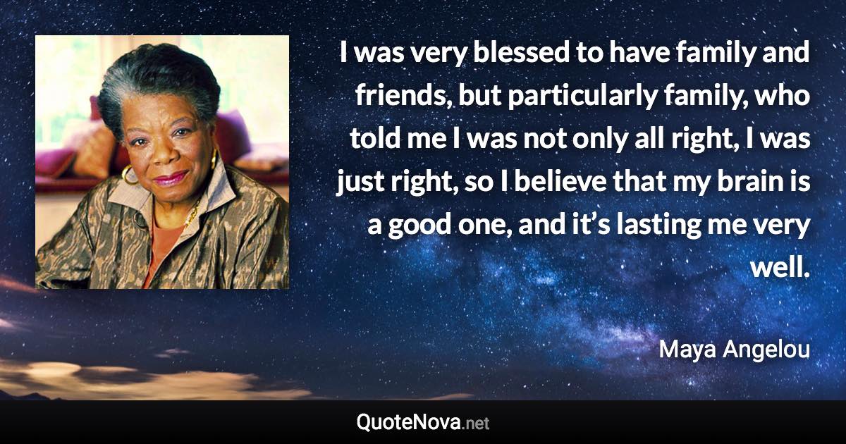 I was very blessed to have family and friends, but particularly family, who told me I was not only all right, I was just right, so I believe that my brain is a good one, and it’s lasting me very well. - Maya Angelou quote