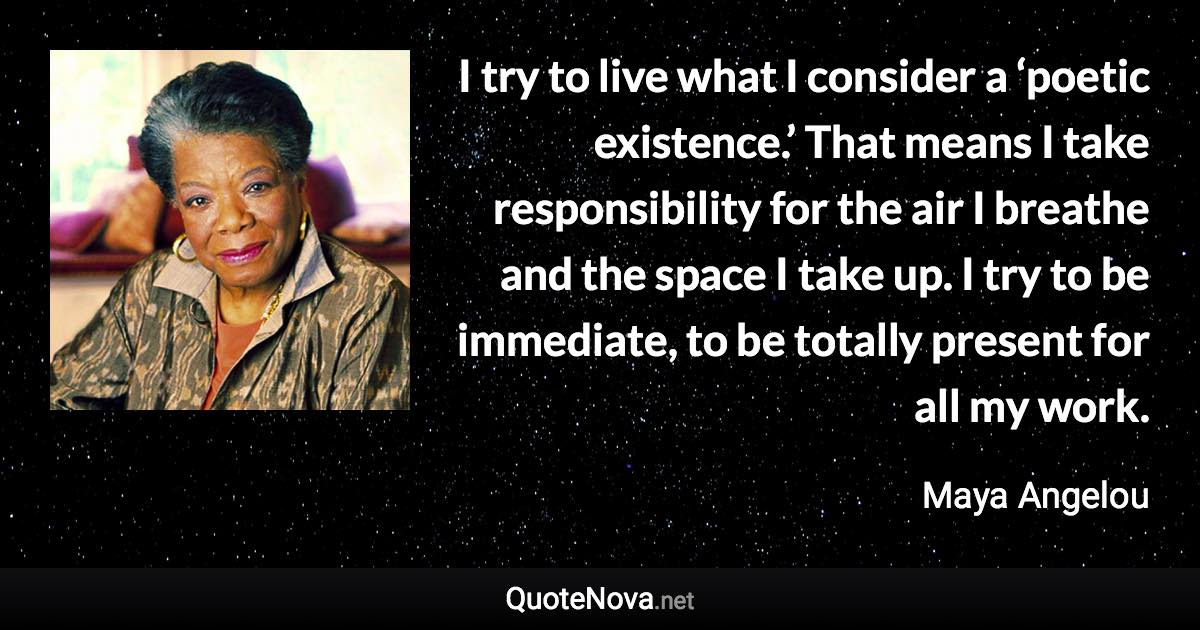 I try to live what I consider a ‘poetic existence.’ That means I take responsibility for the air I breathe and the space I take up. I try to be immediate, to be totally present for all my work. - Maya Angelou quote