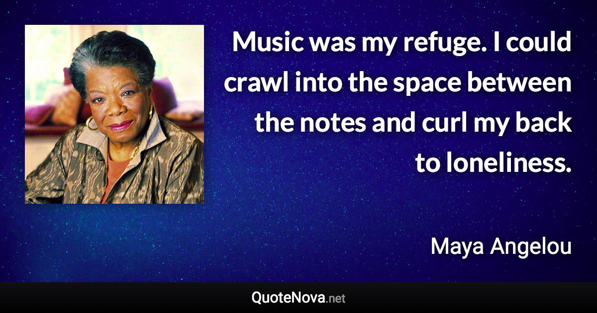 Music was my refuge. I could crawl into the space between the notes and curl my back to loneliness. - Maya Angelou quote