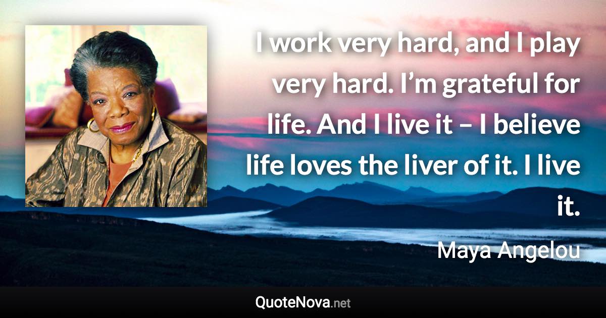 I work very hard, and I play very hard. I’m grateful for life. And I live it – I believe life loves the liver of it. I live it. - Maya Angelou quote