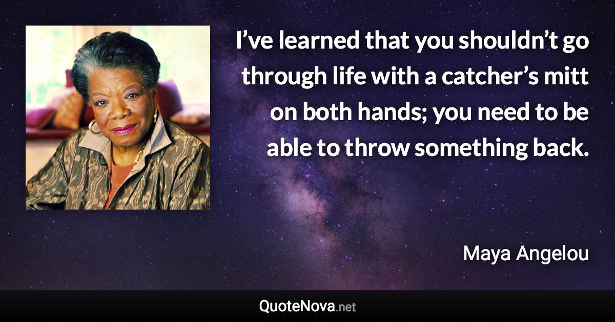 I’ve learned that you shouldn’t go through life with a catcher’s mitt on both hands; you need to be able to throw something back. - Maya Angelou quote
