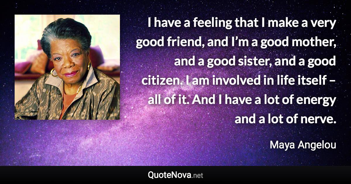 I have a feeling that I make a very good friend, and I’m a good mother, and a good sister, and a good citizen. I am involved in life itself – all of it. And I have a lot of energy and a lot of nerve. - Maya Angelou quote