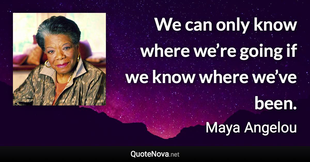 We can only know where we’re going if we know where we’ve been. - Maya Angelou quote