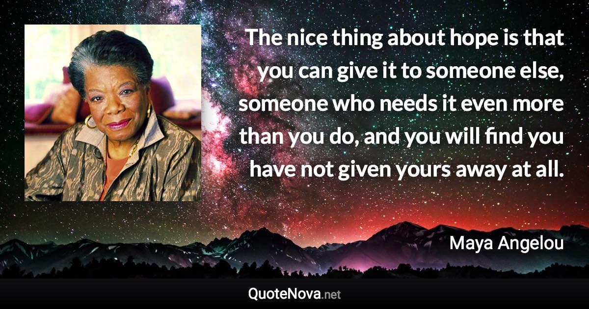 The nice thing about hope is that you can give it to someone else, someone who needs it even more than you do, and you will find you have not given yours away at all. - Maya Angelou quote