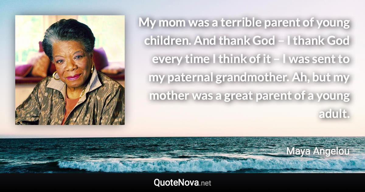 My mom was a terrible parent of young children. And thank God – I thank God every time I think of it – I was sent to my paternal grandmother. Ah, but my mother was a great parent of a young adult. - Maya Angelou quote