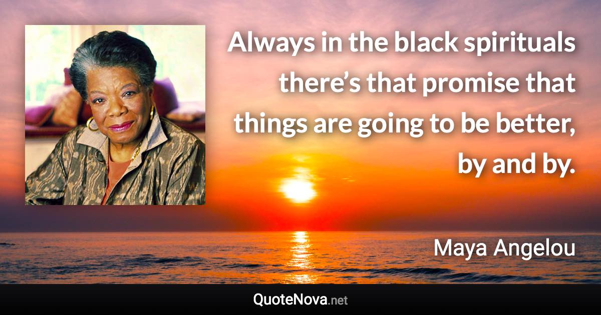 Always in the black spirituals there’s that promise that things are going to be better, by and by. - Maya Angelou quote