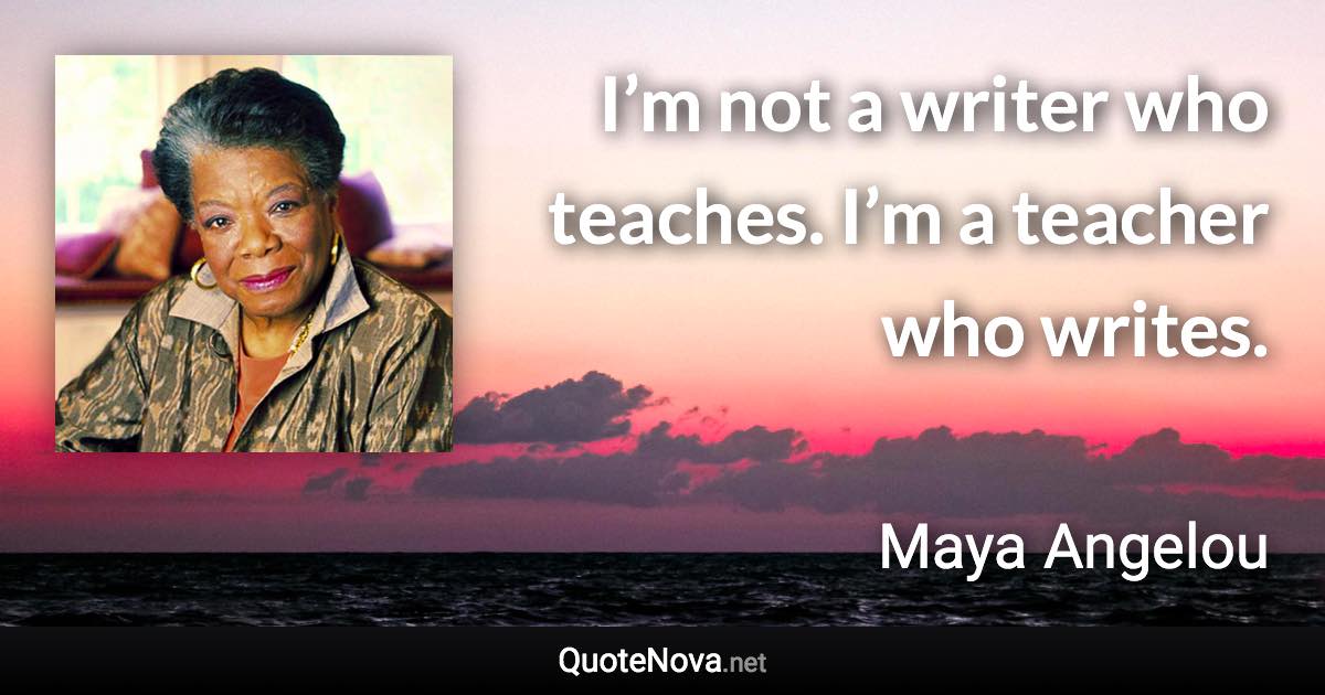 I’m not a writer who teaches. I’m a teacher who writes. - Maya Angelou quote