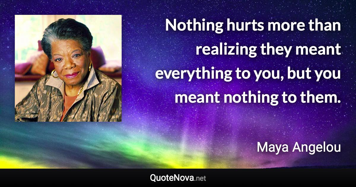 Nothing hurts more than realizing they meant everything to you, but you meant nothing to them. - Maya Angelou quote