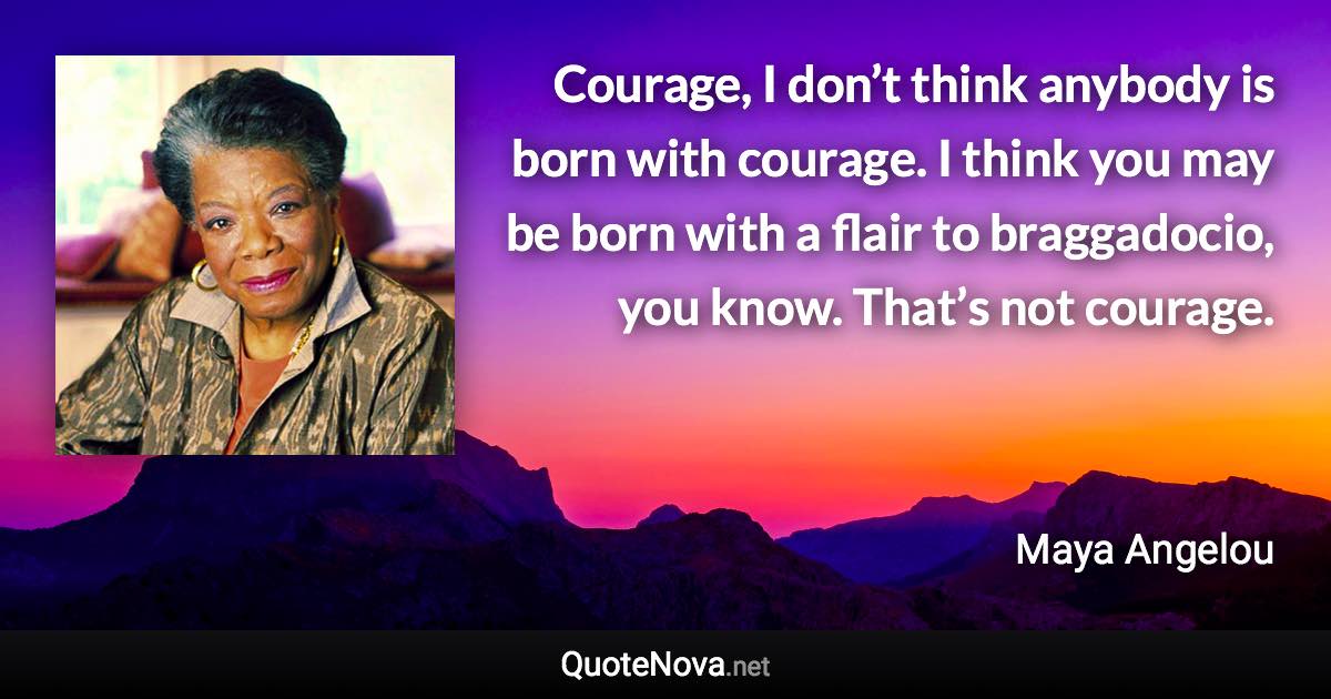 Courage, I don’t think anybody is born with courage. I think you may be born with a flair to braggadocio, you know. That’s not courage. - Maya Angelou quote