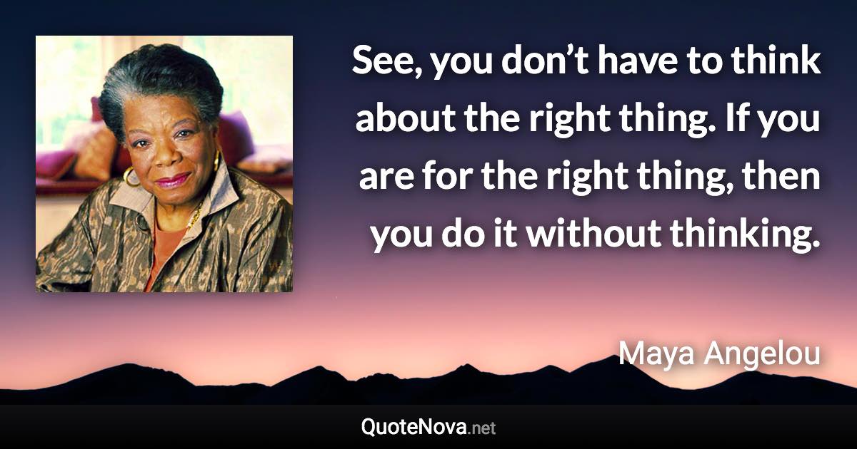 See, you don’t have to think about the right thing. If you are for the right thing, then you do it without thinking. - Maya Angelou quote