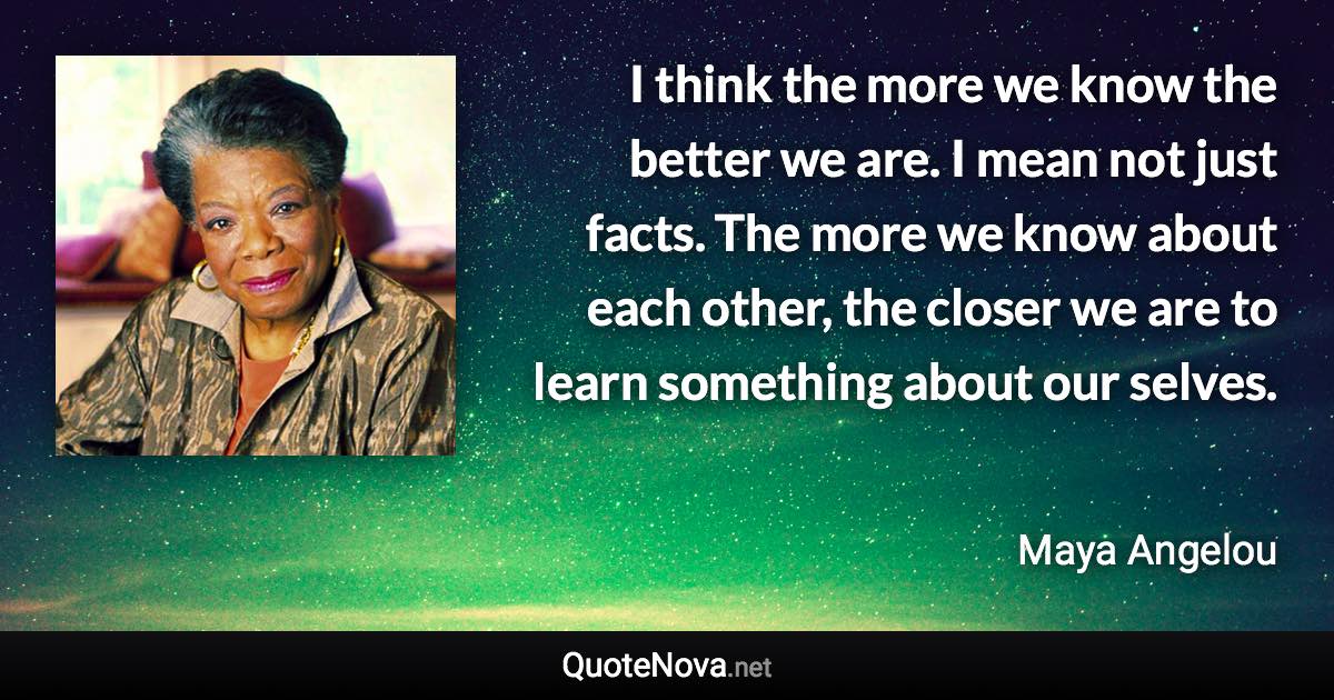 I think the more we know the better we are. I mean not just facts. The more we know about each other, the closer we are to learn something about our selves. - Maya Angelou quote