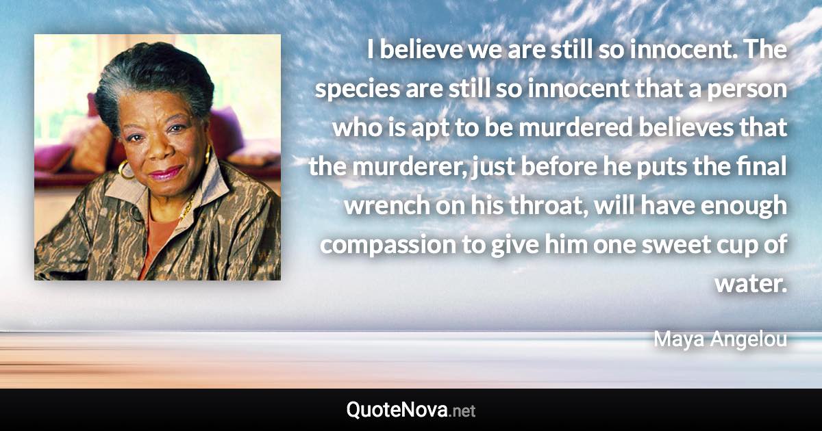 I believe we are still so innocent. The species are still so innocent that a person who is apt to be murdered believes that the murderer, just before he puts the final wrench on his throat, will have enough compassion to give him one sweet cup of water. - Maya Angelou quote