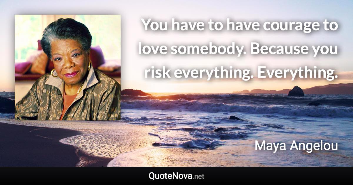 You have to have courage to love somebody. Because you risk everything. Everything. - Maya Angelou quote