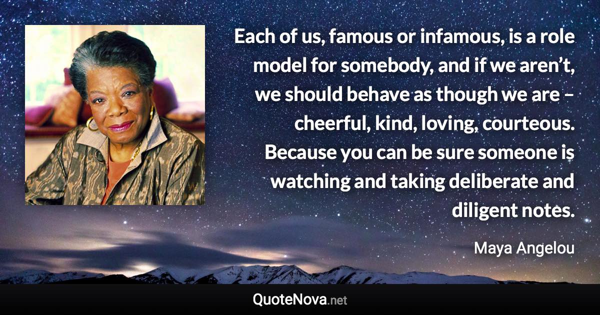 Each of us, famous or infamous, is a role model for somebody, and if we aren’t, we should behave as though we are – cheerful, kind, loving, courteous. Because you can be sure someone is watching and taking deliberate and diligent notes. - Maya Angelou quote