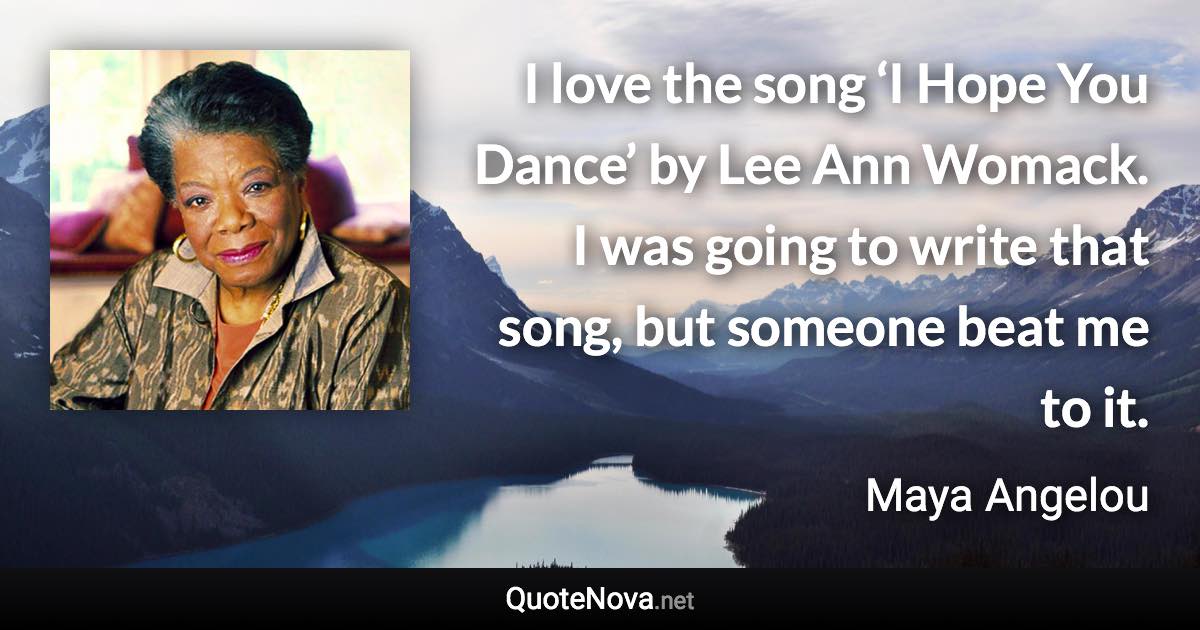 I love the song ‘I Hope You Dance’ by Lee Ann Womack. I was going to write that song, but someone beat me to it. - Maya Angelou quote