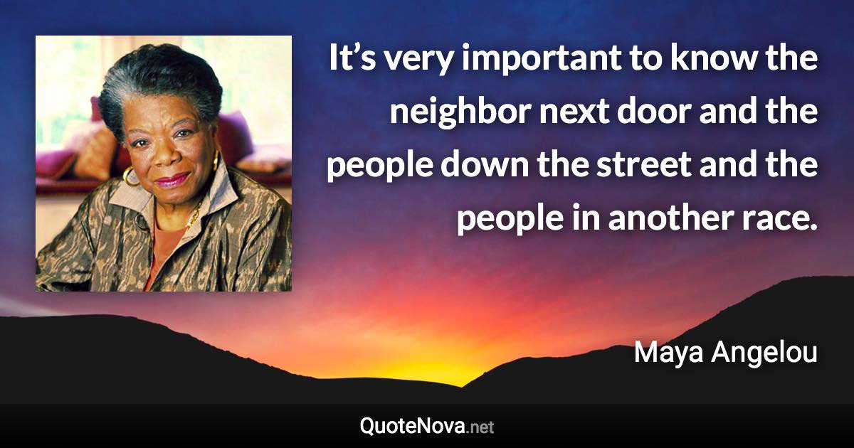 It’s very important to know the neighbor next door and the people down the street and the people in another race. - Maya Angelou quote