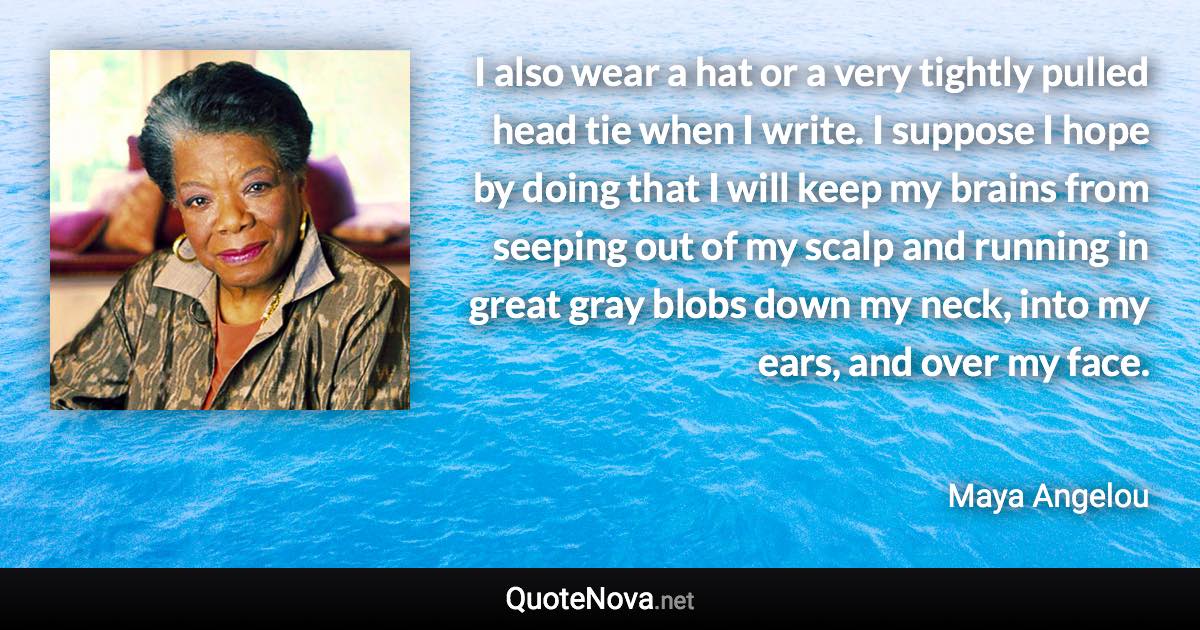 I also wear a hat or a very tightly pulled head tie when I write. I suppose I hope by doing that I will keep my brains from seeping out of my scalp and running in great gray blobs down my neck, into my ears, and over my face. - Maya Angelou quote