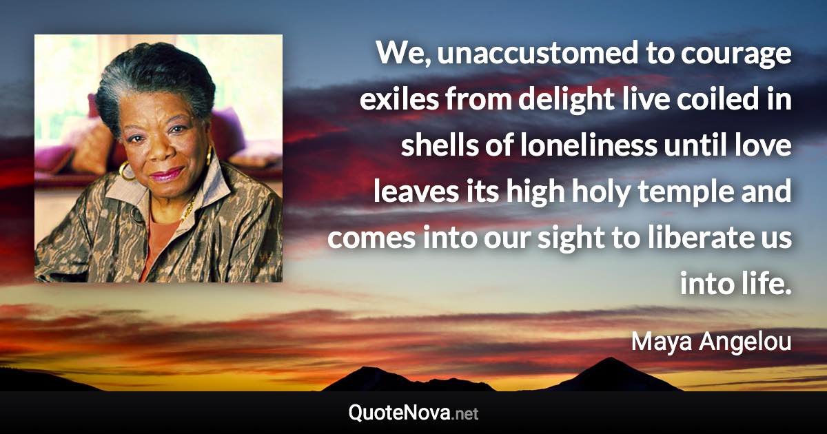 We, unaccustomed to courage exiles from delight live coiled in shells of loneliness until love leaves its high holy temple and comes into our sight to liberate us into life. - Maya Angelou quote