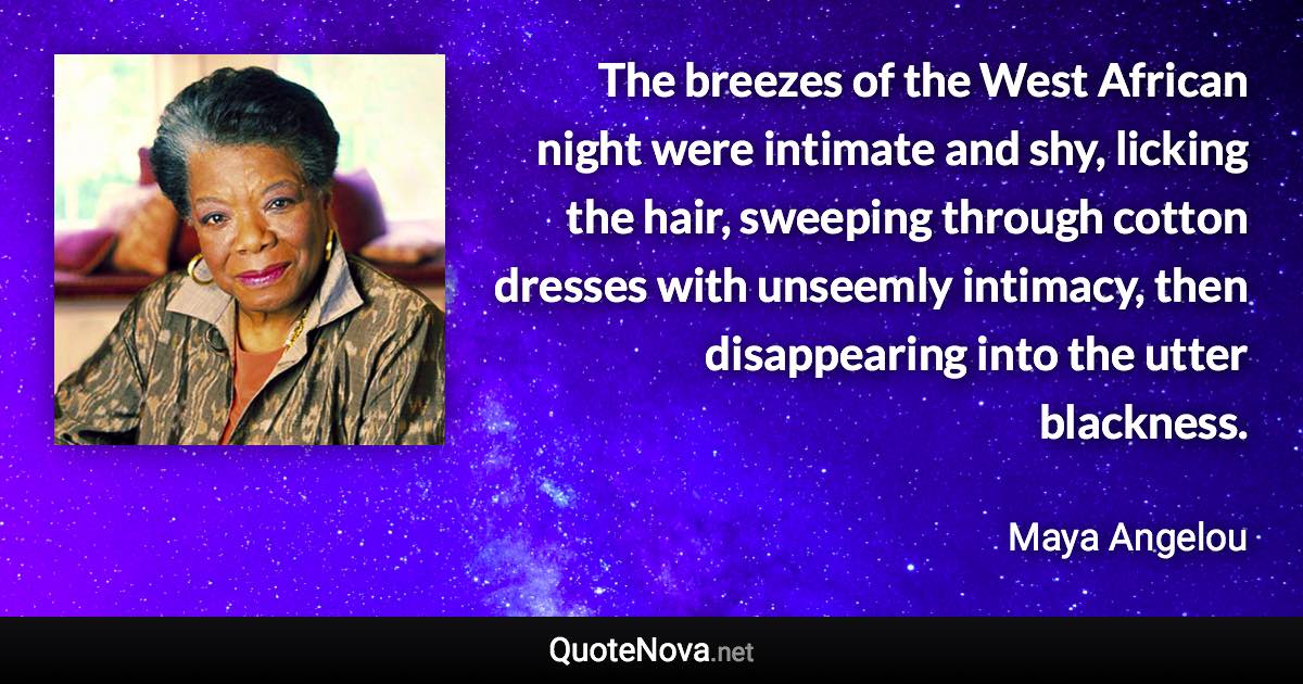 The breezes of the West African night were intimate and shy, licking the hair, sweeping through cotton dresses with unseemly intimacy, then disappearing into the utter blackness. - Maya Angelou quote