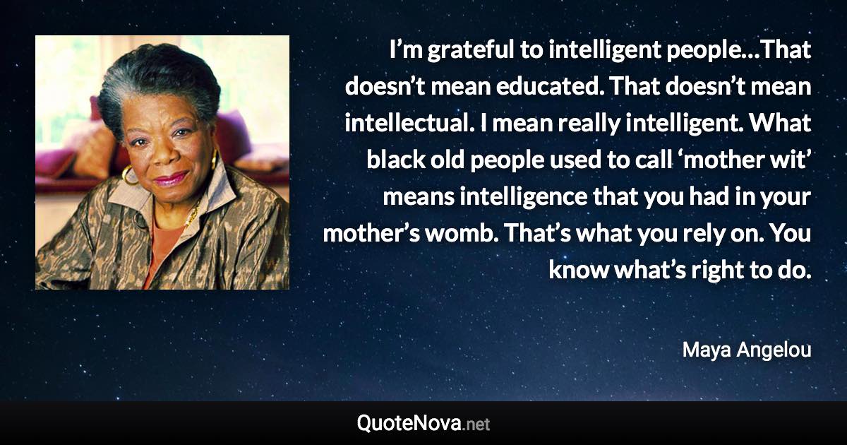 I’m grateful to intelligent people…That doesn’t mean educated. That doesn’t mean intellectual. I mean really intelligent. What black old people used to call ‘mother wit’ means intelligence that you had in your mother’s womb. That’s what you rely on. You know what’s right to do. - Maya Angelou quote