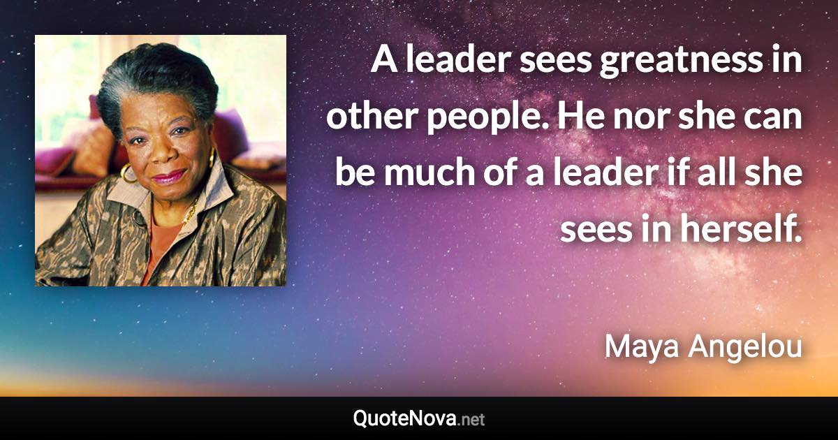 A leader sees greatness in other people. He nor she can be much of a leader if all she sees in herself. - Maya Angelou quote