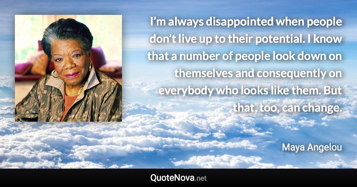 I’m always disappointed when people don’t live up to their potential. I know that a number of people look down on themselves and consequently on everybody who looks like them. But that, too, can change. - Maya Angelou quote