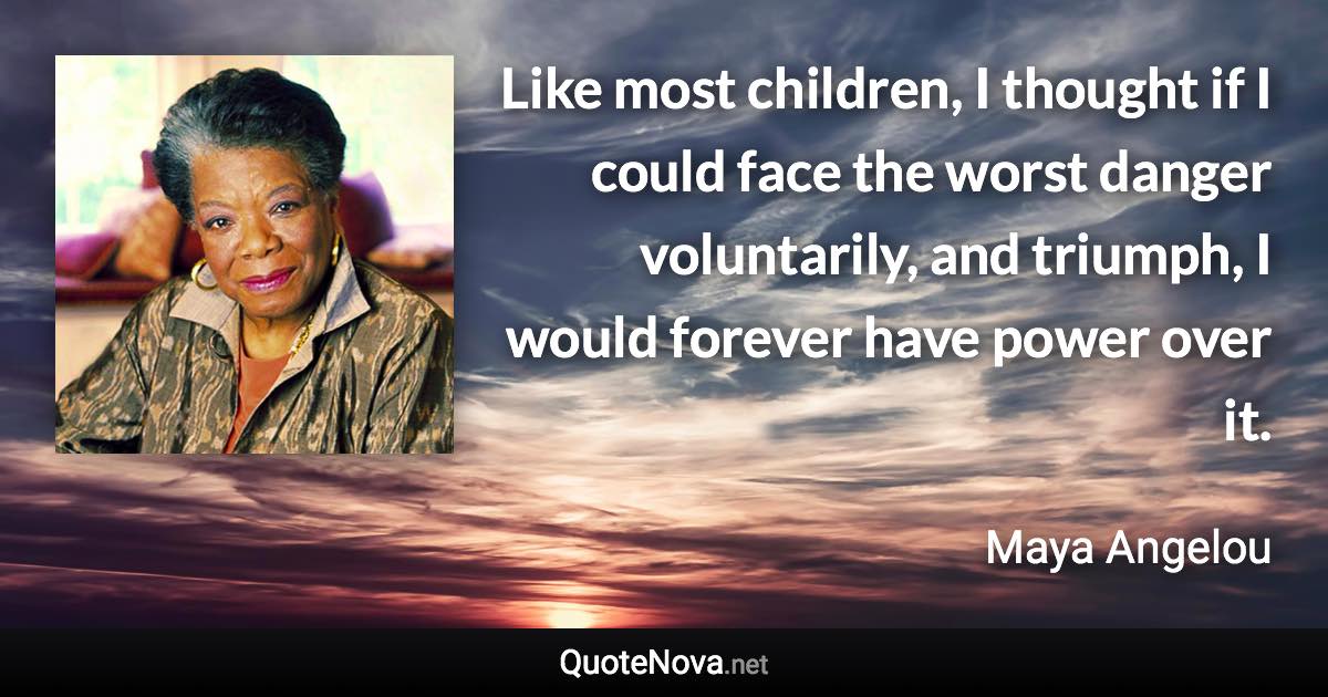 Like most children, I thought if I could face the worst danger voluntarily, and triumph, I would forever have power over it. - Maya Angelou quote