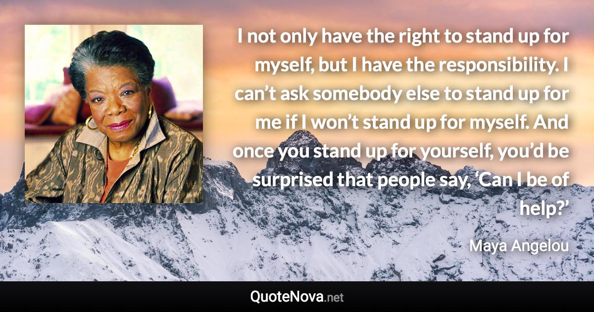 I not only have the right to stand up for myself, but I have the responsibility. I can’t ask somebody else to stand up for me if I won’t stand up for myself. And once you stand up for yourself, you’d be surprised that people say, ‘Can I be of help?’ - Maya Angelou quote