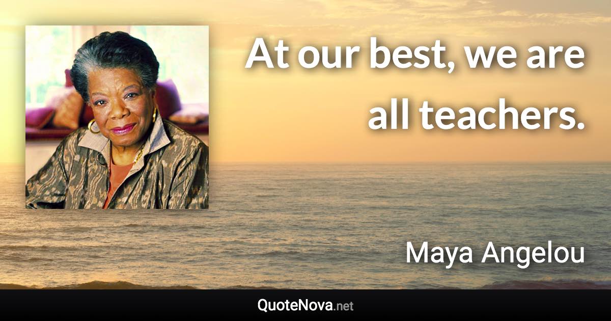 At our best, we are all teachers. - Maya Angelou quote