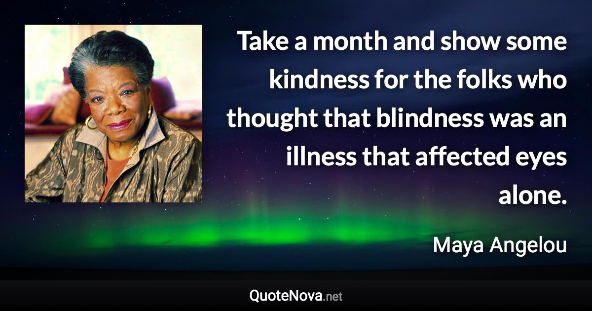 Take a month and show some kindness for the folks who thought that blindness was an illness that affected eyes alone. - Maya Angelou quote