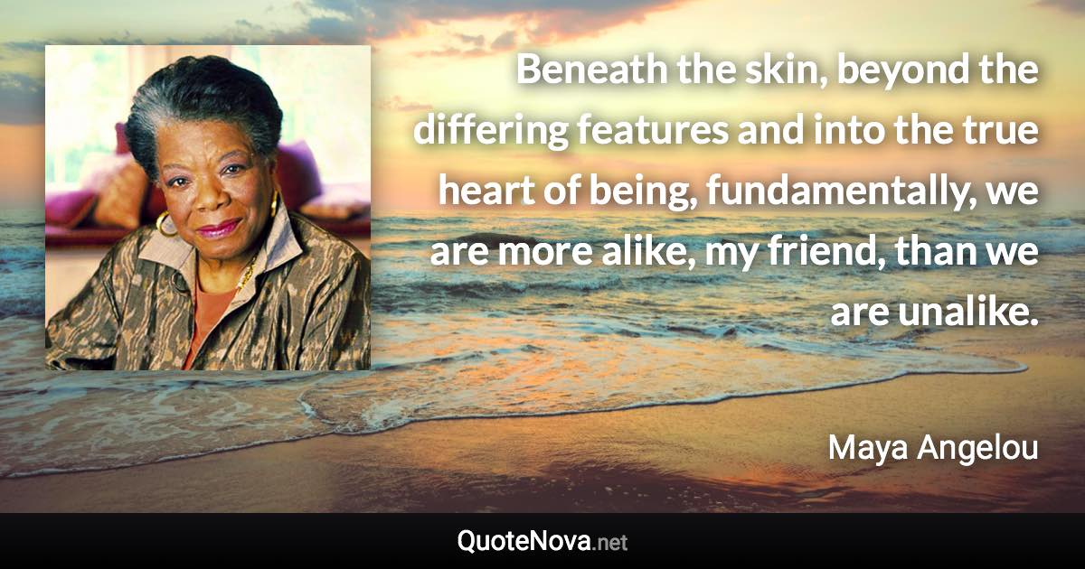 Beneath the skin, beyond the differing features and into the true heart of being, fundamentally, we are more alike, my friend, than we are unalike. - Maya Angelou quote