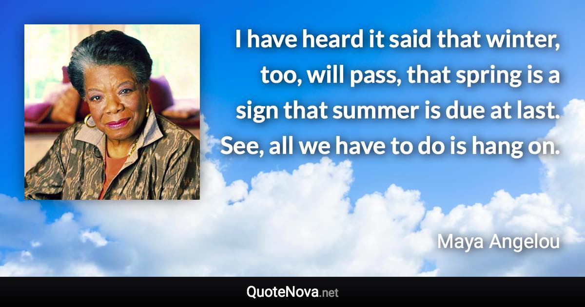 I have heard it said that winter, too, will pass, that spring is a sign that summer is due at last. See, all we have to do is hang on. - Maya Angelou quote