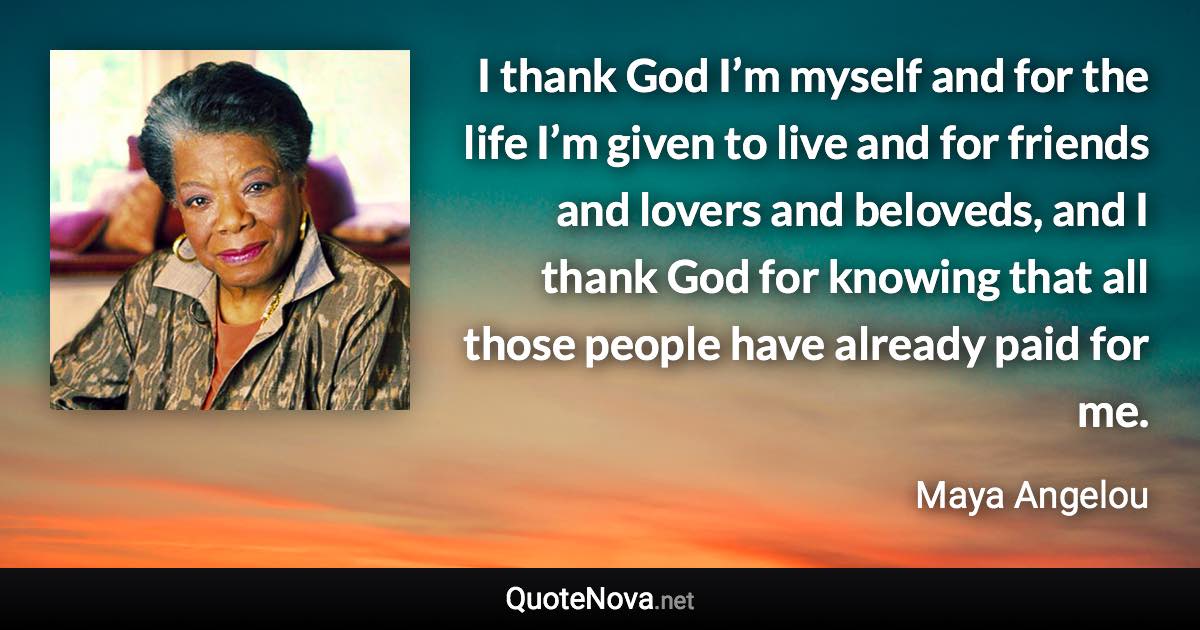 I thank God I’m myself and for the life I’m given to live and for friends and lovers and beloveds, and I thank God for knowing that all those people have already paid for me. - Maya Angelou quote