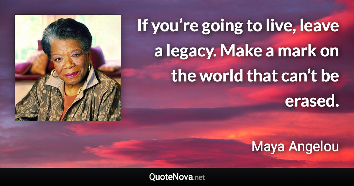 If you’re going to live, leave a legacy. Make a mark on the world that can’t be erased. - Maya Angelou quote