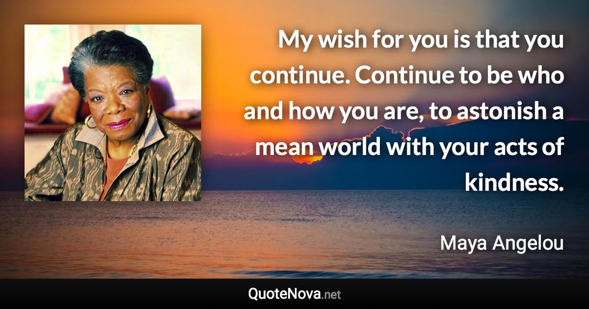 My wish for you is that you continue. Continue to be who and how you are, to astonish a mean world with your acts of kindness. - Maya Angelou quote